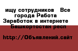 ищу сотрудников - Все города Работа » Заработок в интернете   . Башкортостан респ.